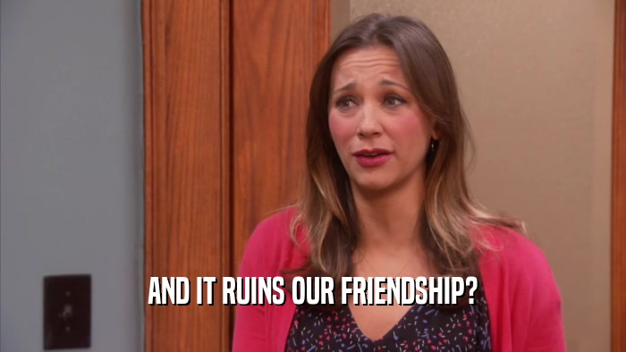 AND IT RUINS OUR FRIENDSHIP?  