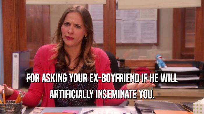 FOR ASKING YOUR EX-BOYFRIEND IF HE WILL ARTIFICIALLY INSEMINATE YOU. 