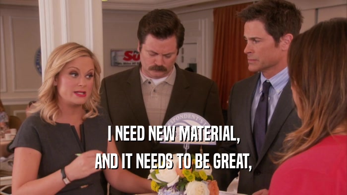 I NEED NEW MATERIAL, AND IT NEEDS TO BE GREAT, 