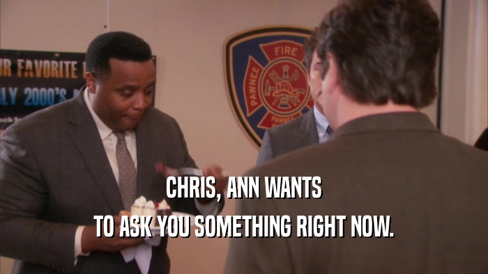 CHRIS, ANN WANTS TO ASK YOU SOMETHING RIGHT NOW. 