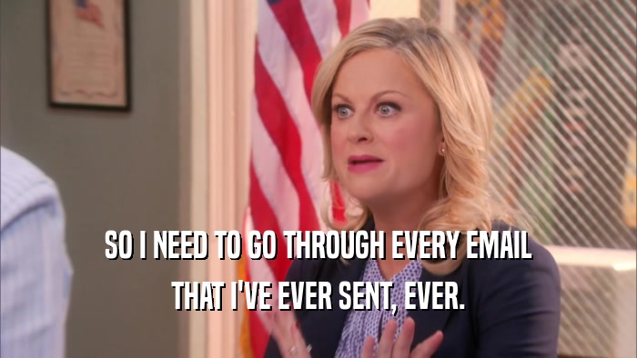 SO I NEED TO GO THROUGH EVERY EMAIL THAT I'VE EVER SENT, EVER. 