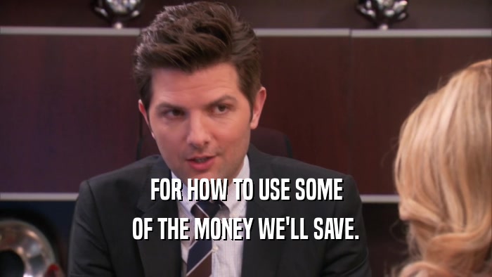 FOR HOW TO USE SOME
 OF THE MONEY WE'LL SAVE.
 