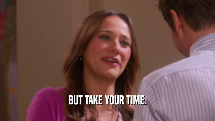 BUT TAKE YOUR TIME.  