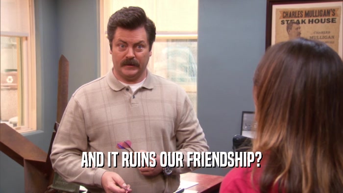 AND IT RUINS OUR FRIENDSHIP?  