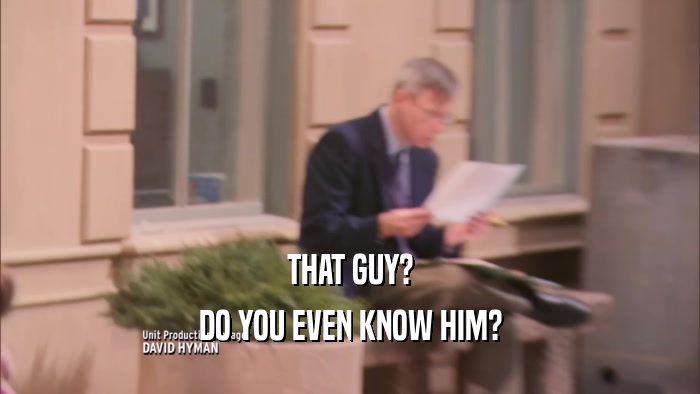 THAT GUY? DO YOU EVEN KNOW HIM? 