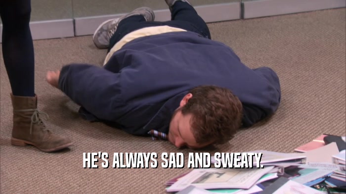 HE'S ALWAYS SAD AND SWEATY.  