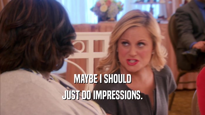 MAYBE I SHOULD JUST DO IMPRESSIONS. 