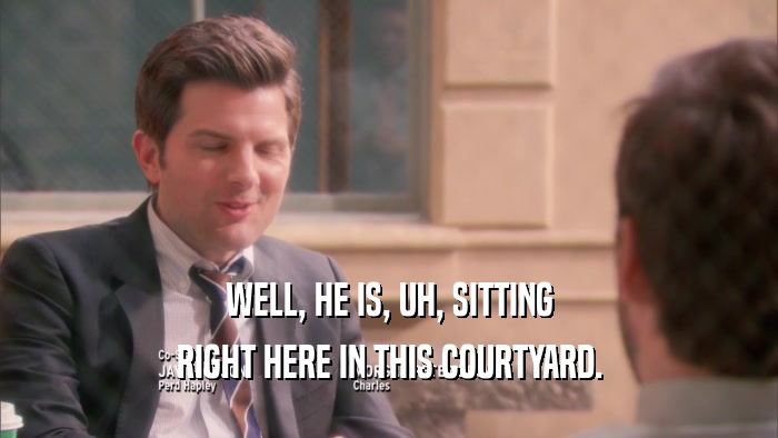 WELL, HE IS, UH, SITTING RIGHT HERE IN THIS COURTYARD. 