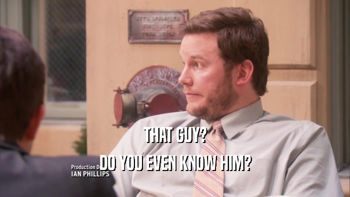 THAT GUY? DO YOU EVEN KNOW HIM? 
