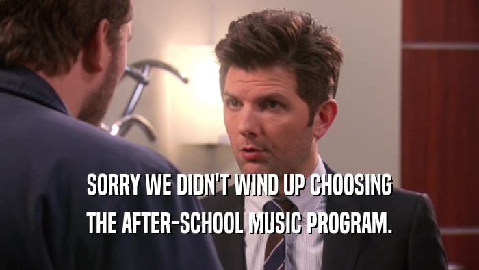 SORRY WE DIDN'T WIND UP CHOOSING THE AFTER-SCHOOL MUSIC PROGRAM. 