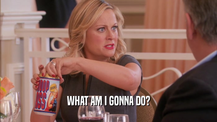 WHAT AM I GONNA DO?  