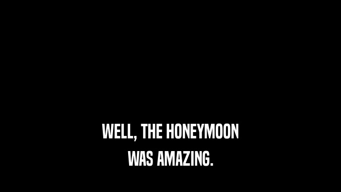 WELL, THE HONEYMOON WAS AMAZING. 