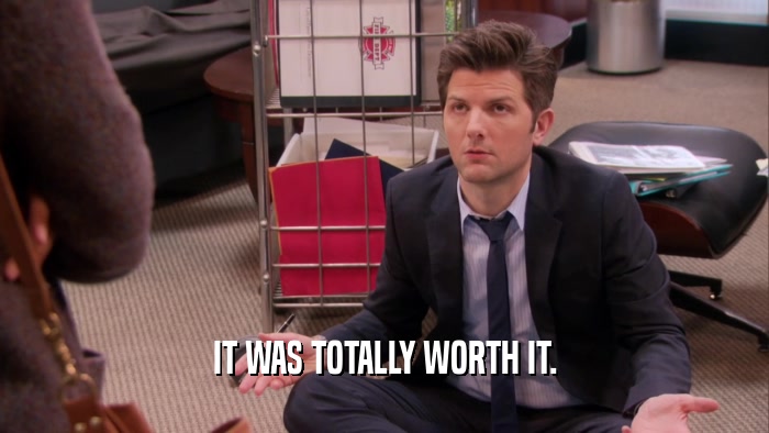 IT WAS TOTALLY WORTH IT.  