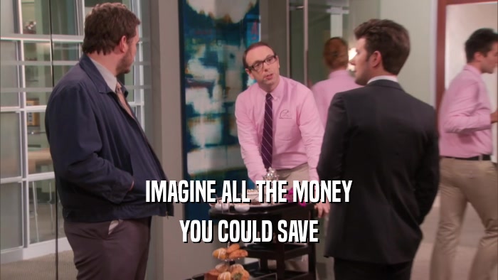 IMAGINE ALL THE MONEY YOU COULD SAVE 