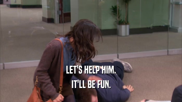 LET'S HELP HIM. IT'LL BE FUN. 