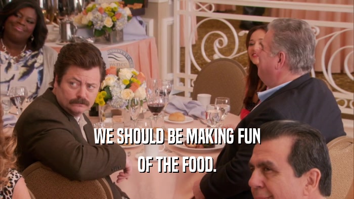 WE SHOULD BE MAKING FUN OF THE FOOD. 