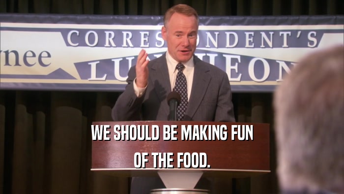 WE SHOULD BE MAKING FUN OF THE FOOD. 