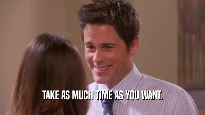 TAKE AS MUCH TIME AS YOU WANT.  
