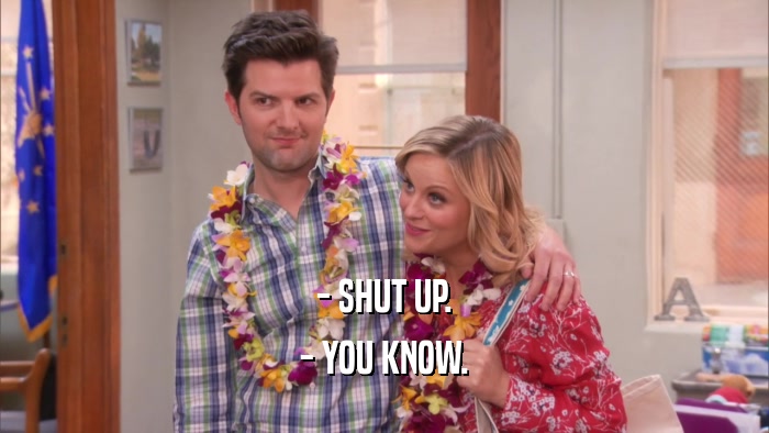 - SHUT UP.
 - YOU KNOW.
 