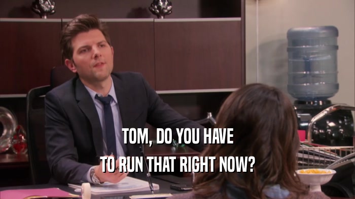 TOM, DO YOU HAVE TO RUN THAT RIGHT NOW? 