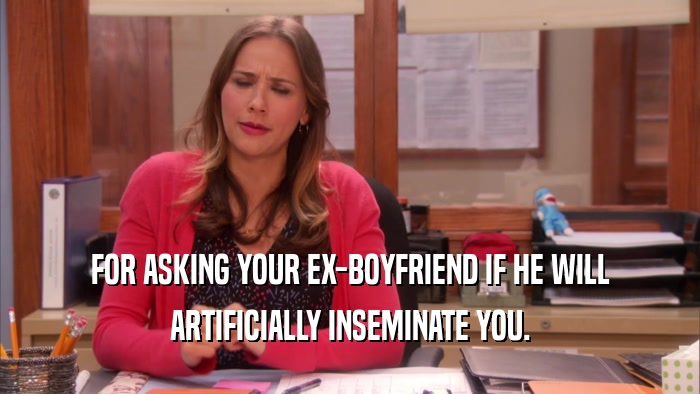 FOR ASKING YOUR EX-BOYFRIEND IF HE WILL ARTIFICIALLY INSEMINATE YOU. 