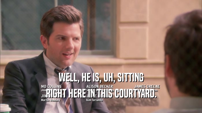 WELL, HE IS, UH, SITTING RIGHT HERE IN THIS COURTYARD. 