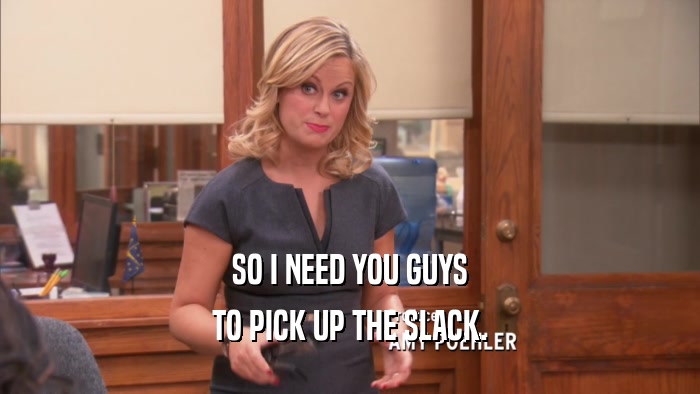 SO I NEED YOU GUYS TO PICK UP THE SLACK. 