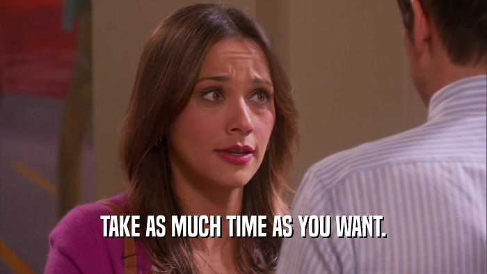 TAKE AS MUCH TIME AS YOU WANT.  