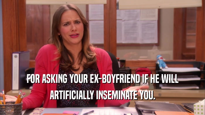 FOR ASKING YOUR EX-BOYFRIEND IF HE WILL ARTIFICIALLY INSEMINATE YOU. 