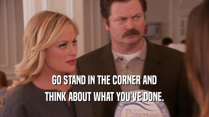 GO STAND IN THE CORNER AND THINK ABOUT WHAT YOU'VE DONE. 