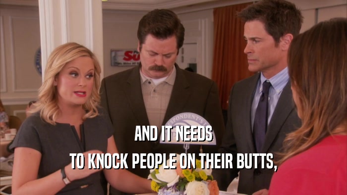 AND IT NEEDS TO KNOCK PEOPLE ON THEIR BUTTS, 