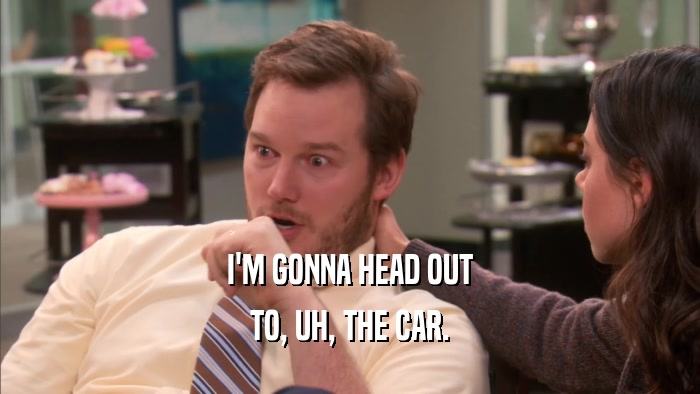 I'M GONNA HEAD OUT TO, UH, THE CAR. 