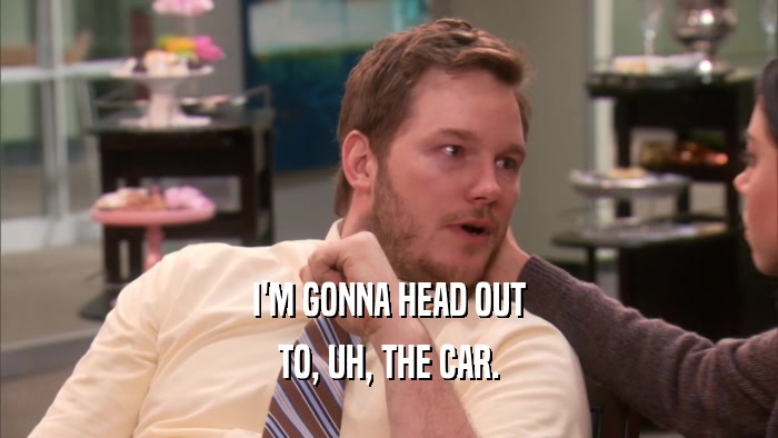 I'M GONNA HEAD OUT TO, UH, THE CAR. 