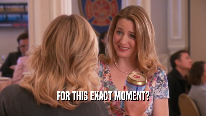 FOR THIS EXACT MOMENT?  