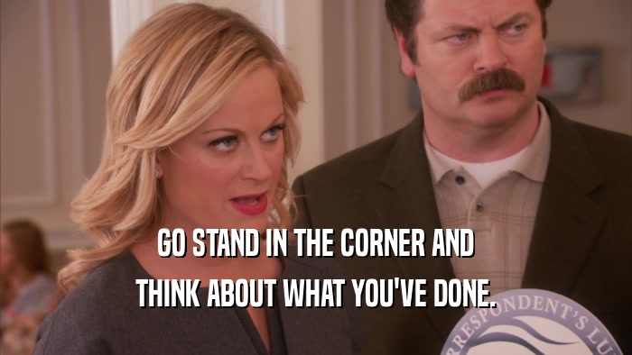 GO STAND IN THE CORNER AND THINK ABOUT WHAT YOU'VE DONE. 