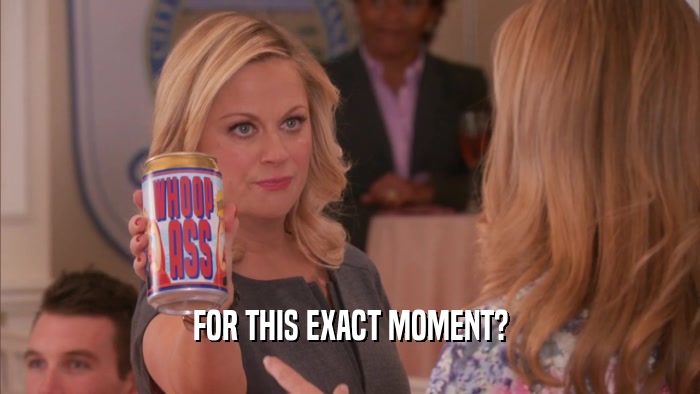 FOR THIS EXACT MOMENT?  