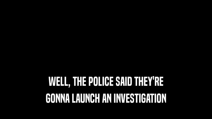 WELL, THE POLICE SAID THEY'RE GONNA LAUNCH AN INVESTIGATION 