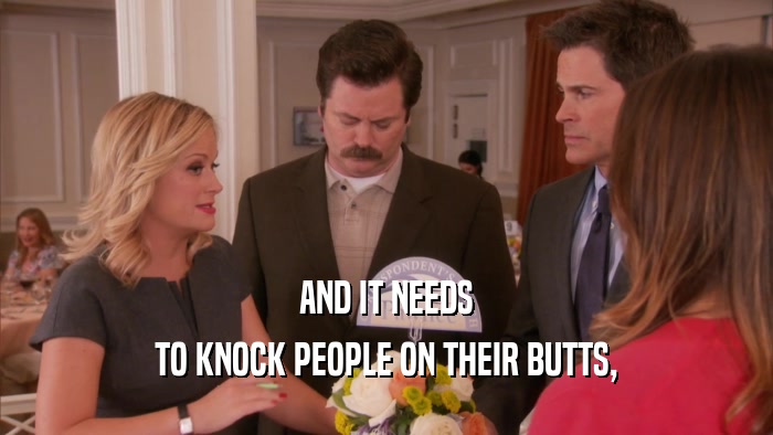AND IT NEEDS TO KNOCK PEOPLE ON THEIR BUTTS, 