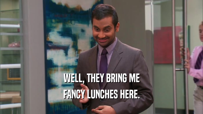 WELL, THEY BRING ME FANCY LUNCHES HERE. 