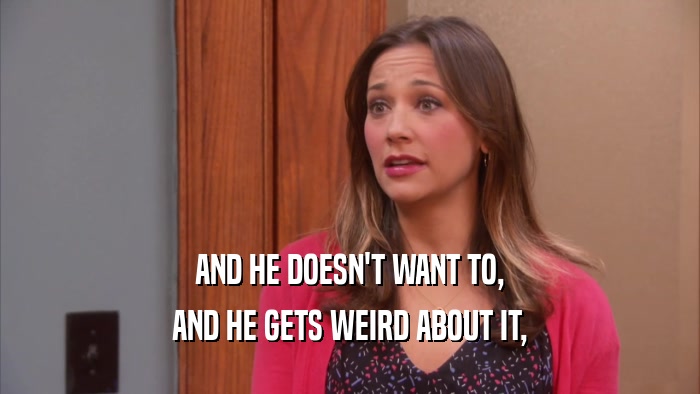 AND HE DOESN'T WANT TO, AND HE GETS WEIRD ABOUT IT, 