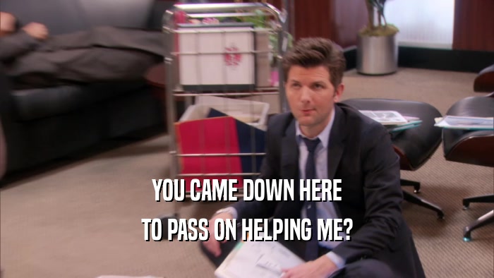 YOU CAME DOWN HERE TO PASS ON HELPING ME? 