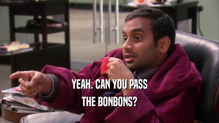 YEAH. CAN YOU PASS THE BONBONS? 