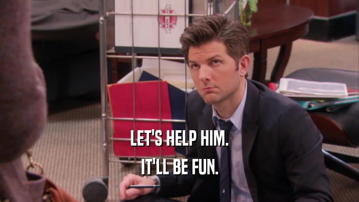 LET'S HELP HIM. IT'LL BE FUN. 