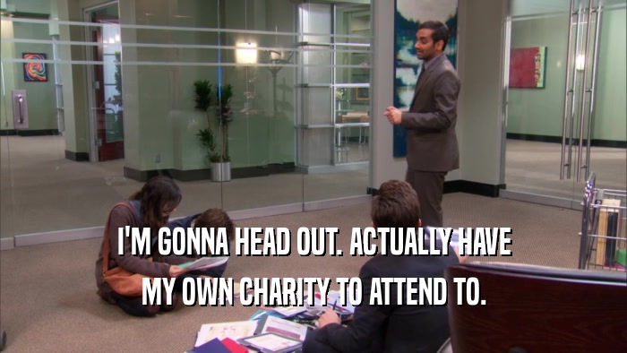 I'M GONNA HEAD OUT. ACTUALLY HAVE MY OWN CHARITY TO ATTEND TO. 