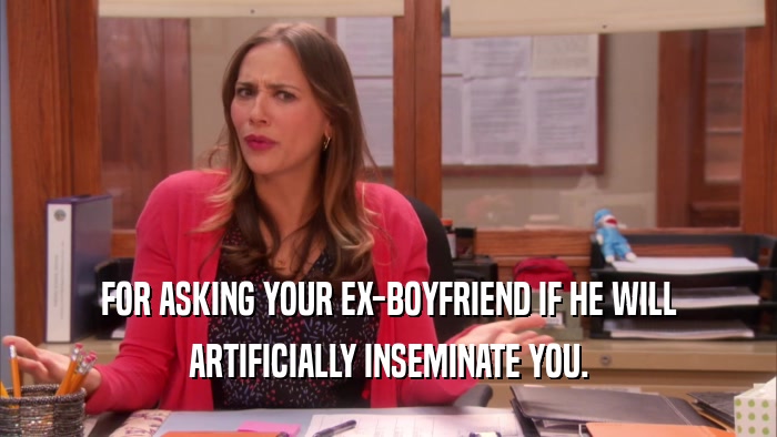 FOR ASKING YOUR EX-BOYFRIEND IF HE WILL ARTIFICIALLY INSEMINATE YOU. 