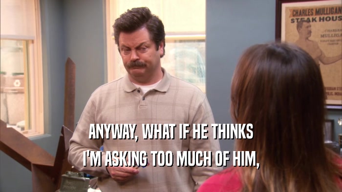 ANYWAY, WHAT IF HE THINKS I'M ASKING TOO MUCH OF HIM, 