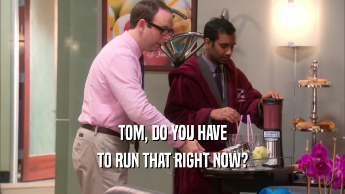 TOM, DO YOU HAVE TO RUN THAT RIGHT NOW? 