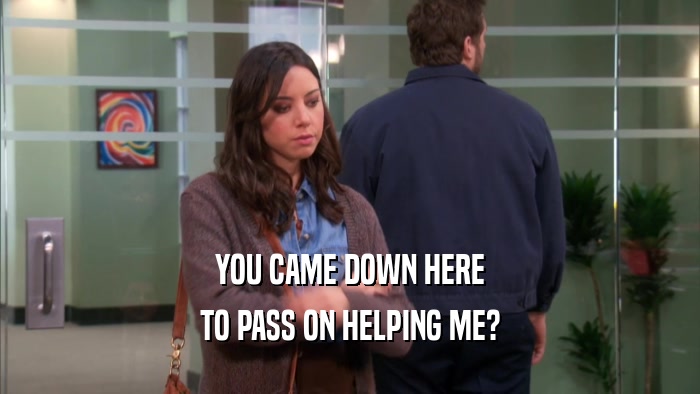 YOU CAME DOWN HERE TO PASS ON HELPING ME? 