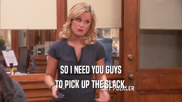 SO I NEED YOU GUYS TO PICK UP THE SLACK. 