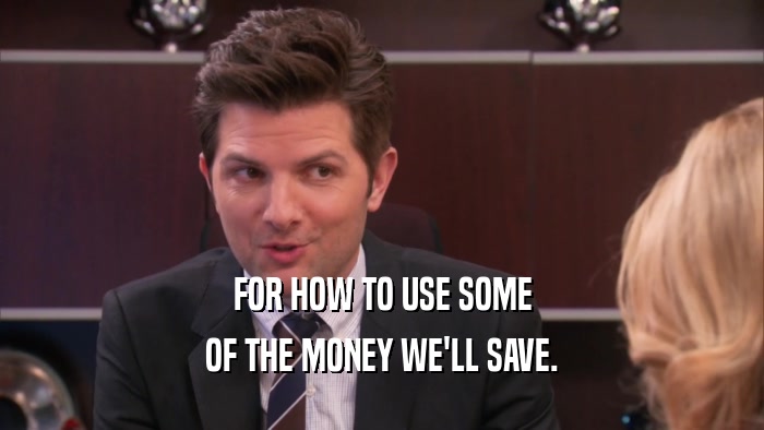 FOR HOW TO USE SOME
 OF THE MONEY WE'LL SAVE.
 